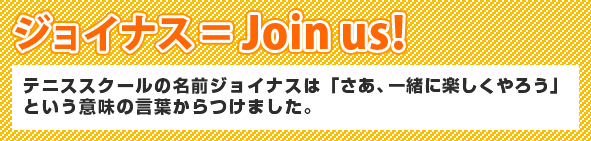 ジョイナス＝Join us!　テニススクールの名前はジョイナス「さあ、一緒にやろう」という意味の言葉からつけました。